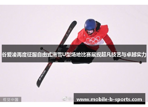 谷爱凌再度征服自由式滑雪U型场地比赛展现超凡技艺与卓越实力