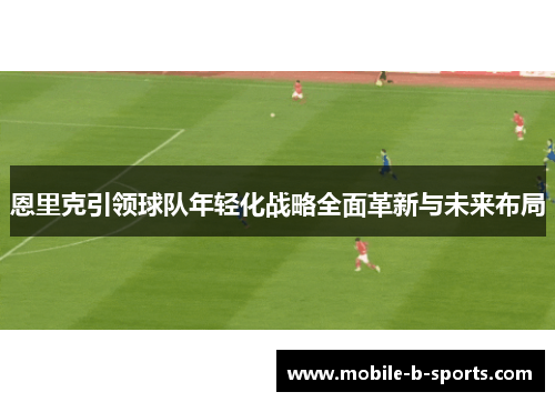 恩里克引领球队年轻化战略全面革新与未来布局