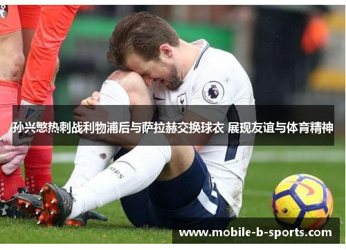 孙兴慜热刺战利物浦后与萨拉赫交换球衣 展现友谊与体育精神 孙兴慜热刺战利物浦后与萨拉赫交换球衣 展现友谊与体育精神
